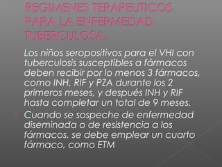  Los niños seropositivos para el VHI con
tuberculosis susceptibles a fármacos
deben recibir por lo menos 3 fármacos,
como INH, RIF y PZA durante los 2
primeros meses, y después INH y RIF
hasta completar un total de 9 meses.
 Cuando se sospeche de enfermedad
diseminada o de resistencia a los
fármacos, se debe emplear un cuarto
fármaco, como ETM
 
