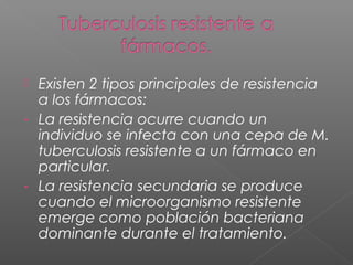  Existen 2 tipos principales de resistencia
a los fármacos:
- La resistencia ocurre cuando un
individuo se infecta con una cepa de M.
tuberculosis resistente a un fármaco en
particular.
- La resistencia secundaria se produce
cuando el microorganismo resistente
emerge como población bacteriana
dominante durante el tratamiento.
 