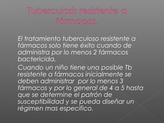  El tratamiento tuberculoso resistente a
fármacos solo tiene éxito cuando de
administra por lo menos 2 fármacos
bactericida.
 Cuando un niño tiene una posible Tb
resistente a fármacos inicialmente se
deben administrar por lo menos 3
fármacos y por lo general de 4 a 5 hasta
que se determine el patrón de
susceptibilidad y se pueda diseñar un
régimen mas especifico.
 