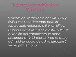  9 meses de tratamiento con RIF, PZA y
EMB suele ser adecuado para la
tuberculosis resistente a INH en niños.
 Cuando existe resistencia a INH y RIF, la
duración del tratamiento se debe
prolongar a 12-18 meses. Y no se debe
administrar pauta de administración 2
veces por semana.
 