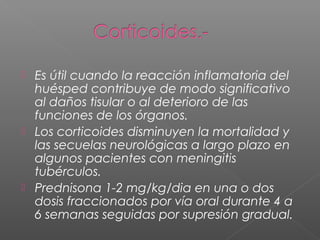  Es útil cuando la reacción inflamatoria del
huésped contribuye de modo significativo
al daños tisular o al deterioro de las
funciones de los órganos.
 Los corticoides disminuyen la mortalidad y
las secuelas neurológicas a largo plazo en
algunos pacientes con meningitis
tubérculos.
 Prednisona 1-2 mg/kg/dia en una o dos
dosis fraccionados por vía oral durante 4 a
6 semanas seguidas por supresión gradual.
 