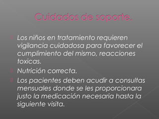  Los niños en tratamiento requieren
vigilancia cuidadosa para favorecer el
cumplimiento del mismo, reacciones
toxicas.
 Nutrición correcta.
 Los pacientes deben acudir a consultas
mensuales donde se les proporcionara
justo la medicación necesaria hasta la
siguiente visita.
 