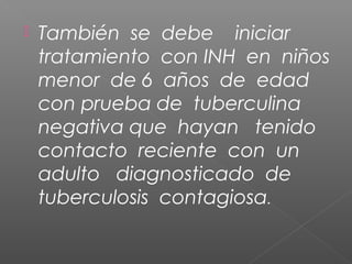  También se debe iniciar
tratamiento con INH en niños
menor de 6 años de edad
con prueba de tuberculina
negativa que hayan tenido
contacto reciente con un
adulto diagnosticado de
tuberculosis contagiosa.
 