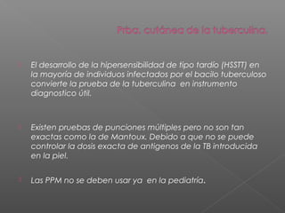  El desarrollo de la hipersensibilidad de tipo tardío (HSSTT) en
la mayoría de individuos infectados por el bacilo tuberculoso
convierte la prueba de la tuberculina en instrumento
diagnostico útil.
 Existen pruebas de punciones múltiples pero no son tan
exactas como la de Mantoux. Debido a que no se puede
controlar la dosis exacta de antigenos de la TB introducida
en la piel.
 Las PPM no se deben usar ya en la pediatría.
 