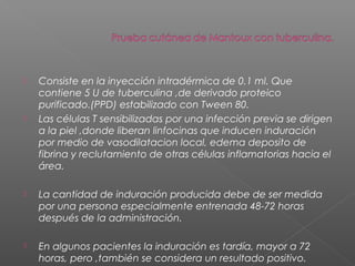  Consiste en la inyección intradérmica de 0.1 ml. Que
contiene 5 U de tuberculina ,de derivado proteico
purificado.(PPD) estabilizado con Tween 80.
 Las células T sensibilizadas por una infección previa se dirigen
a la piel ,donde liberan linfocinas que inducen induración
por medio de vasodilatacion local, edema deposito de
fibrina y reclutamiento de otras células inflamatorias hacia el
área.
 La cantidad de induración producida debe de ser medida
por una persona especialmente entrenada 48-72 horas
después de la administración.
 En algunos pacientes la induración es tardía, mayor a 72
horas, pero ,también se considera un resultado positivo.
 