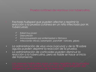  Factores huésped que pueden afectar o reprimir la
reacción a la prueba cutánea en un niño infectado por M.
Tuberculosis:
 Edad muy joven
 Desnutrición
 Inmunosupresión por enfermedad o fármaco
 Infecciones víricas ( sarampión, parotiditi, varicela, gripe).
• La administración de virus vivos (vacuna) y de la TB sobre
aguda pueden deprimir la reacción de la prueba.
• La administración de corticoides pueden disminuir la
reacción a la tuberculina, pero es fiable se hace al inicio
del tratamiento.
• Las razones habituales para un falso negativo de la prueba
cutánea son los errores técnicos en la administración del
antigeno o en la lectura de la reacción.
 