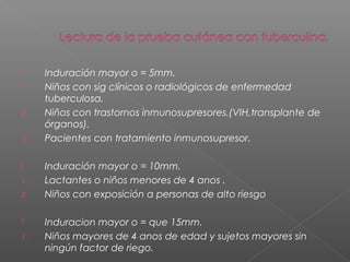  Induración mayor o = 5mm.
1. Niños con sig clínicos o radiológicos de enfermedad
tuberculosa.
2. Niños con trastornos inmunosupresores.(VIH,transplante de
órganos).
3. Pacientes con tratamiento inmunosupresor.
 Induración mayor o = 10mm.
1. Lactantes o niños menores de 4 anos .
2. Niños con exposición a personas de alto riesgo
 Induracion mayor o = que 15mm.
1. Niños mayores de 4 anos de edad y sujetos mayores sin
ningún factor de riego.
 