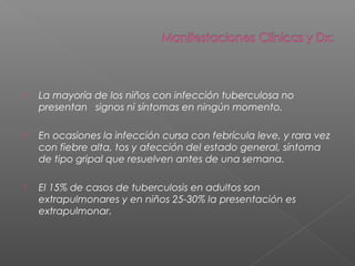  La mayoría de los niños con infección tuberculosa no
presentan signos ni síntomas en ningún momento.
 En ocasiones la infección cursa con febrícula leve, y rara vez
con fiebre alta, tos y afección del estado general, síntoma
de tipo gripal que resuelven antes de una semana.
 El 15% de casos de tuberculosis en adultos son
extrapulmonares y en niños 25-30% la presentación es
extrapulmonar.
 