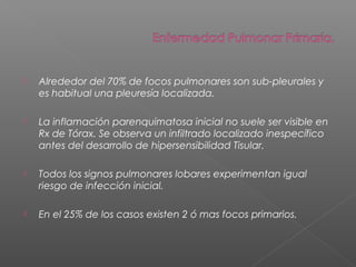  Alrededor del 70% de focos pulmonares son sub-pleurales y
es habitual una pleuresía localizada.
 La inflamación parenquimatosa inicial no suele ser visible en
Rx de Tórax. Se observa un infiltrado localizado inespecífico
antes del desarrollo de hipersensibilidad Tisular.
 Todos los signos pulmonares lobares experimentan igual
riesgo de infección inicial.
 En el 25% de los casos existen 2 ó mas focos primarios.
 