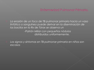  La erosión de un foco de TB pulmonar primaria hacia un vaso
linfático o sanguíneo puede derivar en la diseminación de
los bacilos en la Rx de Tórax se observa un
-Patrón Miliar con pequeños nódulos
distribuidos uniformemente.
 Los signos y síntomas en TB pulmonar primaria en niños son
escasos
 