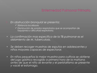  En obstrucción bronquial se presenta:
 Sibilancia localizada
 Disminución de sonidos respiratorios que se acompañan de
taquipnea o dificultad respiratoria.
• La confirmación mas especifica de la TB pulmonar es el
aislamiento de M. tuberculosis.
• Se deben recoger muestras de esputos en adolescentes y
niños mayores capaces de expectorar.
• En niños pequeños la mejor muestra para cultivos se obtiene
del jugo gástrico recogido a primera hora de la mañana
antes de que el niño se levante y el peristaltismo se presente
y vacié el estomago.
 