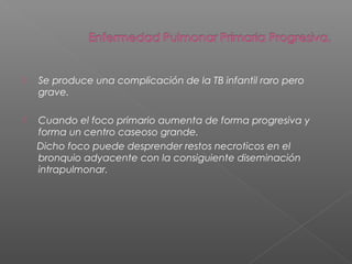  Se produce una complicación de la TB infantil raro pero
grave.
 Cuando el foco primario aumenta de forma progresiva y
forma un centro caseoso grande.
Dicho foco puede desprender restos necroticos en el
bronquio adyacente con la consiguiente diseminación
intrapulmonar.
 