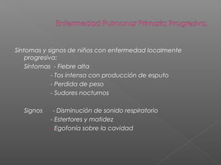 Síntomas y signos de niños con enfermedad localmente
progresiva:
Síntomas - Fiebre alta
- Tos intensa con producción de esputo
- Perdida de peso
- Sudores nocturnos
Signos - Disminución de sonido respiratorio
- Estertores y matidez
- Egofonía sobre la cavidad
 