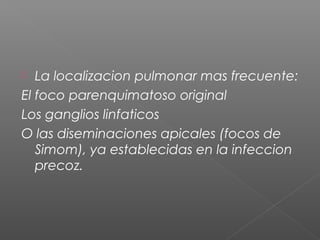  La localizacion pulmonar mas frecuente:
El foco parenquimatoso original
Los ganglios linfaticos
O las diseminaciones apicales (focos de
Simom), ya establecidas en la infeccion
precoz.
 