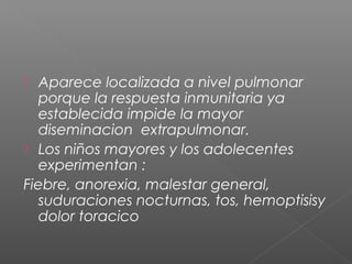  Aparece localizada a nivel pulmonar
porque la respuesta inmunitaria ya
establecida impide la mayor
diseminacion extrapulmonar.
 Los niños mayores y los adolecentes
experimentan :
Fiebre, anorexia, malestar general,
suduraciones nocturnas, tos, hemoptisisy
dolor toracico
 