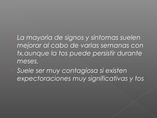  La mayoria de signos y sintomas suelen
mejorar al cabo de varias semanas con
tx,aunque la tos puede persistir durante
meses.
 Suele ser muy contagiosa si existen
expectoraciones muy significativas y tos
 