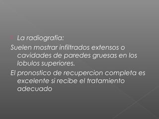  La radiografia:
Suelen mostrar infiltrados extensos o
cavidades de paredes gruesas en los
lobulos superiores.
El pronostico de recupercion completa es
excelente si recibe el tratamiento
adecuado
 