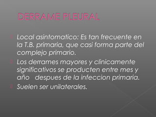  Local asintomatico: Es tan frecuente en
la T.B. primaria, que casi forma parte del
complejo primario.
 Los derrames mayores y clinicamente
significativos se producten entre mes y
año despues de la infeccion primaria.
 Suelen ser unilaterales.
 