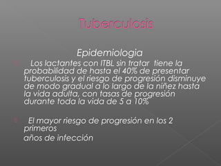 Epidemiologia
 Los lactantes con ITBL sin tratar tiene la
probabilidad de hasta el 40% de presentar
tuberculosis y el riesgo de progresión disminuye
de modo gradual a lo largo de la niñez hasta
la vida adulta, con tasas de progresión
durante toda la vida de 5 a 10%
 El mayor riesgo de progresión en los 2
primeros
años de infección
 