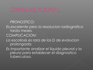  PRONOSTICO:
Es,excelente pero la resolucion radiografica
tarda meses.
COMPLICACION:
La escoliosis es rara de los D de evolucion
prolongada.
Es importante analizar el liquido pleural y la
pleura para establecer el diagnostico
tuberculoso.
 