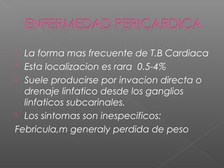  La forma mas frecuente de T.B Cardiaca
 Esta localizacion es rara 0.5-4%
 Suele producirse por invacion directa o
drenaje linfatico desde los ganglios
linfaticos subcarinales.
 Los sintomas son inespecificos:
Febricula,m generaly perdida de peso
 