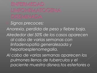  Signos precoces:
Anorexia, perdida de peso y fiebre baja.
Alrededor del 50% de los casos aparecen
al cabo de varias semanas con
linfadenopatia generalezada y
hepatoesplenomegalia.
Al cabo de varias semanas aparecen los
pulmones llenos de tuberculos y el
paciente muestra disnea,tos estertores o
 