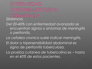 Sibilancia.
Del 20-40% con enfermedad avanzada se
encuentran signos o sintomas de meningitis
o peritonitis.
La cefalea cronica suele indicar meningitis.
El dolor o hipersensibilidad abdominal es
signo de peritonitis tuberculosa.
La prueba cutanea de tuberculina es – hasta
en el 40% de estos pacientes.
 