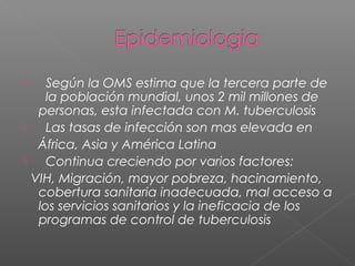  Según la OMS estima que la tercera parte de
la población mundial, unos 2 mil millones de
personas, esta infectada con M. tuberculosis
 Las tasas de infección son mas elevada en
África, Asia y América Latina
 Continua creciendo por varios factores:
VIH, Migración, mayor pobreza, hacinamiento,
cobertura sanitaria inadecuada, mal acceso a
los servicios sanitarios y la ineficacia de los
programas de control de tuberculosis
 