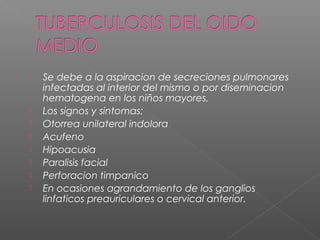  Se debe a la aspiracion de secreciones pulmonares
infectadas al interior del mismo o por diseminacion
hematogena en los niños mayores.
 Los signos y sintomas:
 Otorrea unilateral indolora
 Acufeno
 Hipoacusia
 Paralisis facial
 Perforacion timpanico
 En ocasiones agrandamiento de los ganglios
linfaticos preauriculares o cervical anterior.
 