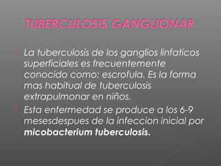  La tuberculosis de los ganglios linfaticos
superficiales es frecuentemente
conocido como: escrofula. Es la forma
mas habitual de tuberculosis
extrapulmonar en niños.
 Esta enfermedad se produce a los 6-9
mesesdespues de la infeccion inicial por
micobacterium tuberculosis.
 