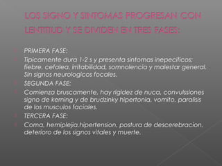  PRIMERA FASE:
 Tipicamente dura 1-2 s y presenta sintomas inepecificos:
fiebre, cefalea, irritabilidad, somnolencia y malestar general.
Sin signos neurologicos focales.
 SEGUNDA FASE:
 Comienza bruscamente, hay rigidez de nuca, convulssiones
signo de kerning y de brudzinky hipertonia, vomito, paralisis
de los musculos faciales.
 TERCERA FASE:
 Coma, hemiplejia,hipertension, postura de descerebracion,
deterioro de los signos vitales y muerte.
 