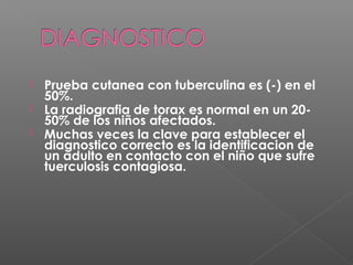  Prueba cutanea con tuberculina es (-) en el
50%.
 La radiografia de torax es normal en un 20-
50% de los niños afectados.
 Muchas veces la clave para establecer el
diagnostico correcto es la identificacion de
un adulto en contacto con el niño que sufre
tuerculosis contagiosa.
 