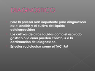  Pero la prueba mas importante para diagnosticar
es: el analisis y el cultivo del liquido
cefalorraquideo
 Los cultivos de otros liquidos como el aspirado
gastrico o la orina pueden contribuir a la
confirmacion del diagnostico.
 Estudios radiologico como el TAC, RM
 