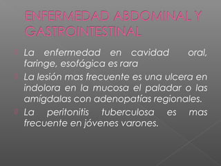  La enfermedad en cavidad oral,
faringe, esofágica es rara
 La lesión mas frecuente es una ulcera en
indolora en la mucosa el paladar o las
amígdalas con adenopatías regionales.
 La peritonitis tuberculosa es mas
frecuente en jóvenes varones.
 