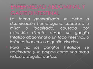  La forma generalizada se debe a
diseminación hematógena, subclínica o
miliar o localizada, causada por
extensión directa desde un ganglio
linfático abdominal o un foco intestinal, o
lesiones tuberculosas genitourinarias.
 Rara vez los ganglios linfáticos se
apelmazan y se palpan como una masa
indolora irregular pastosa.
 