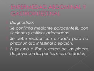  Diagnostico:
 Se confirma mediante paracentesis, con
tinciones y cultivos adecuados.
 Se debe realizar con cuidado para no
pinzar un asa intestinal o epiplón.
 El yeyuno e ilion y cerca de las placas
de peyer son los puntos mas afectados.
 