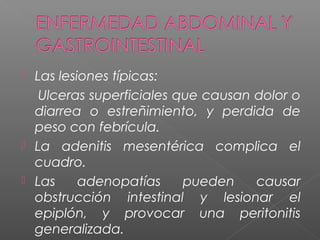  Las lesiones típicas:
Ulceras superficiales que causan dolor o
diarrea o estreñimiento, y perdida de
peso con febrícula.
 La adenitis mesentérica complica el
cuadro.
 Las adenopatías pueden causar
obstrucción intestinal y lesionar el
epiplón, y provocar una peritonitis
generalizada.
 