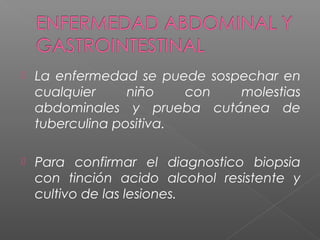  La enfermedad se puede sospechar en
cualquier niño con molestias
abdominales y prueba cutánea de
tuberculina positiva.
 Para confirmar el diagnostico biopsia
con tinción acido alcohol resistente y
cultivo de las lesiones.
 