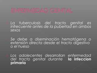 La tuberculosis del tracto genital es
infrecuente antes de la pubertad en ambos
sexos
 Se debe a diseminación hematógena o
extensión directa desde el tracto digestivo
o el hueso
 Los adolecentes desarrollan enfermedad
del tracto genital durante la infeccion
primaria
 