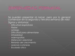  Se pueden presentar al nacer, pero por lo general
comienzan en la segunda y tercera semana de vida
 Signos y sintomas:
› Dificultad respiratoria
› Fiebre
› Letargo
› Dificultad para alimentarse
› Irritabilidad
› Adenopatias
› Distencion adominal
› Retardo del crecimiento
› Lesiones cutaneas
› Exudado otico
 