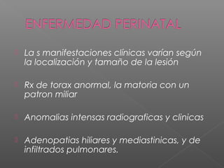  La s manifestaciones clínicas varían según
la localización y tamaño de la lesión
 Rx de torax anormal, la matoria con un
patron miliar
 Anomalias intensas radiograficas y clinicas
 Adenopatias hiliares y mediastinicas, y de
infiltrados pulmonares.
 
