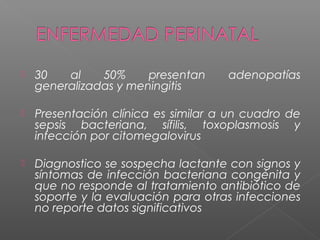  30 al 50% presentan adenopatías
generalizadas y meningitis
 Presentación clínica es similar a un cuadro de
sepsis bacteriana, sífilis, toxoplasmosis y
infección por citomegalovirus
 Diagnostico se sospecha lactante con signos y
síntomas de infección bacteriana congénita y
que no responde al tratamiento antibiótico de
soporte y la evaluación para otras infecciones
no reporte datos significativos
 