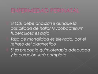  El LCR debe analizarse aunque la
posibilidad de hallar Mycobacterium
tuberculosis es baja
 Tasa de mortalidad es elevada, por el
retraso del diagnostico
 Si es precoz la quimioterapia adecuada
y la curación será completa.
 