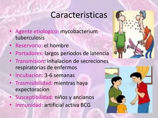 Caracteristicas
• Agente etiologico: mycobacterium
tuberculosis
• Reservorio: el hombre
• Portadores: largos periodos de latencia
• Transmision: inhalacion de secreciones
respiratorias de enfermos
• Incubacion: 3-6 semanas
• Trasmisibilidad: mientras haya
expectoracion
• Susceptibilidad: niños y ancianos
• Inmunidad: artificial activa BCG
 