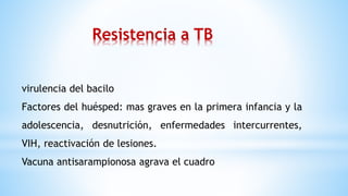 virulencia del bacilo
Factores del huésped: mas graves en la primera infancia y la
adolescencia, desnutrición, enfermedades intercurrentes,
VIH, reactivación de lesiones.
Vacuna antisarampionosa agrava el cuadro
Resistencia a TB
 