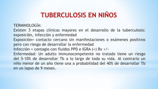 TERMINOLOGÍA:
Existen 3 etapas clínicas mayores en el desarrollo de la tuberculosis:
exposición, infección y enfermedad
Exposición= contacto cercano sin manifestaciones o exámenes positivos
pero con riesgo de desarrollar la enfermedad
Infección = contagio con fluidos PPD e IGRA (+) Rx +/-
Enfermedad: Un adulto immunocompetente no tratado tiene un riesgo
del 5-10% de desarrollar Tb a lo largo de toda su vida. Al contrario un
niño menor de un año tiene una a probabilidad del 40% de desarrollar Tb
en un lapso de 9 meses.
TUBERCULOSIS EN NIÑOS
 