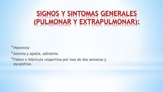 SIGNOS Y SINTOMAS GENERALES
(PULMONAR Y EXTRAPULMONAR):
*Hiporexia
*Astenia y apatía, adinamia
*Fiebre o febrícula vespertina por mas de dos semanas y
escalofríos
 