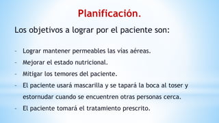 Planificación.
Los objetivos a lograr por el paciente son:
– Lograr mantener permeables las vías aéreas.
– Mejorar el estado nutricional.
– Mitigar los temores del paciente.
– El paciente usará mascarilla y se tapará la boca al toser y
estornudar cuando se encuentren otras personas cerca.
– El paciente tomará el tratamiento prescrito.
 