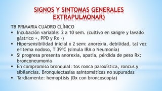 TB PRIMARIA CUADRO CLÍNICO
 Incubación variable: 2 a 10 sem. (cultivo en sangre y lavado
gástrico +, PPD y Rx -)
 Hipersensibilidad inicial x 2 sem: anorexia, debilidad, tal vez
eritema nodoso, T 39ºC (simula IRA o Neumonía)
 Si progresa presenta anorexia, apatía, pérdida de peso Rx:
bronconeumonía
 En compromiso bronquial: tos ronca paroxística, roncus y
sibilancias. Bronquiectasias asintomáticas no supuradas
 Tardiamente: hemoptisis (Dx con broncoscopia)
SIGNOS Y SINTOMAS GENERALES
EXTRAPULMONAR)
 