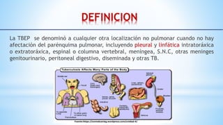 DEFINICION
La TBEP se denominó a cualquier otra localización no pulmonar cuando no hay
afectación del parénquima pulmonar, incluyendo pleural y linfática intratoráxica
o extratoráxica, espinal o columna vertebral, meníngea, S.N.C, otras meninges
genitourinario, peritoneal digestivo, diseminada y otras TB.
 